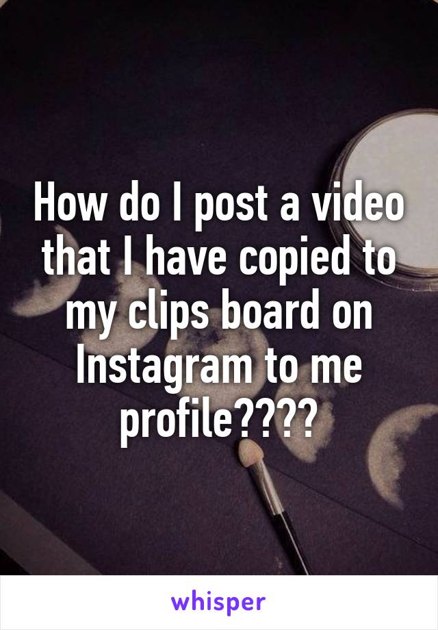 How do I post a video that I have copied to my clips board on Instagram to me profile????