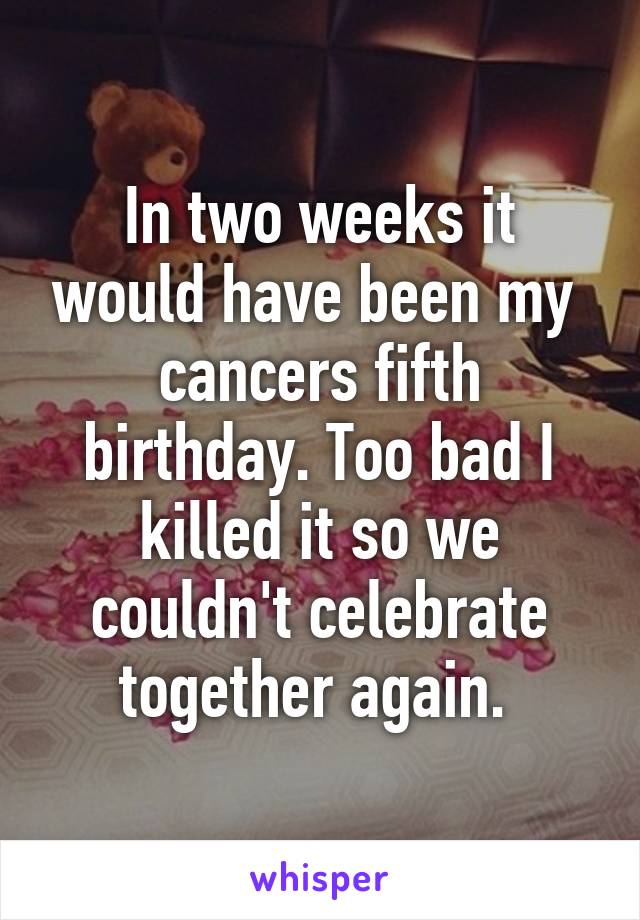 In two weeks it would have been my  cancers fifth birthday. Too bad I killed it so we couldn't celebrate together again. 