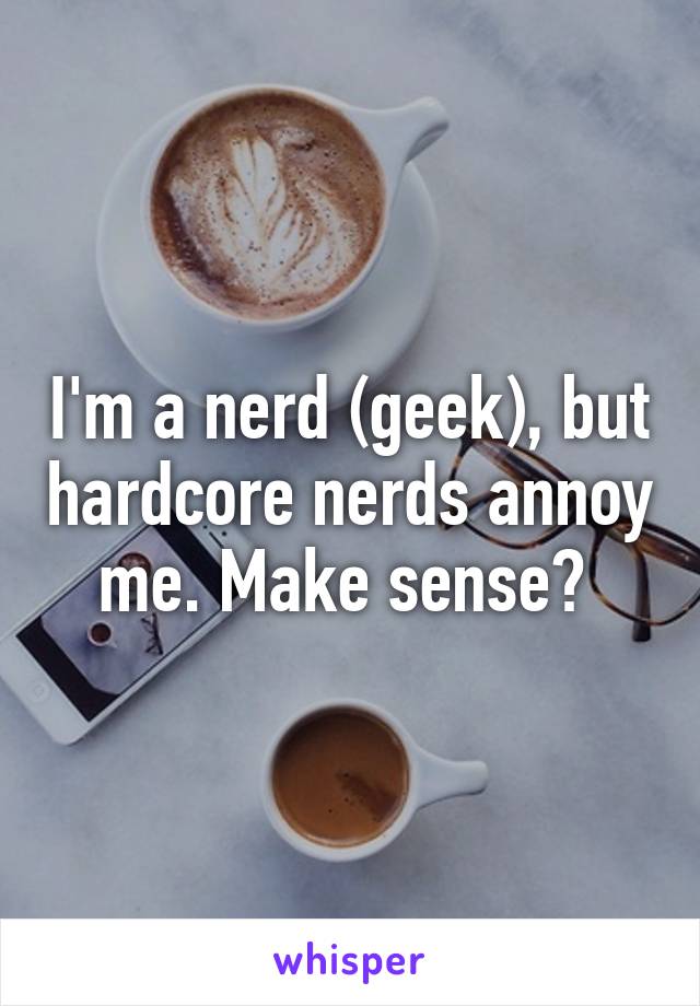 I'm a nerd (geek), but hardcore nerds annoy me. Make sense? 