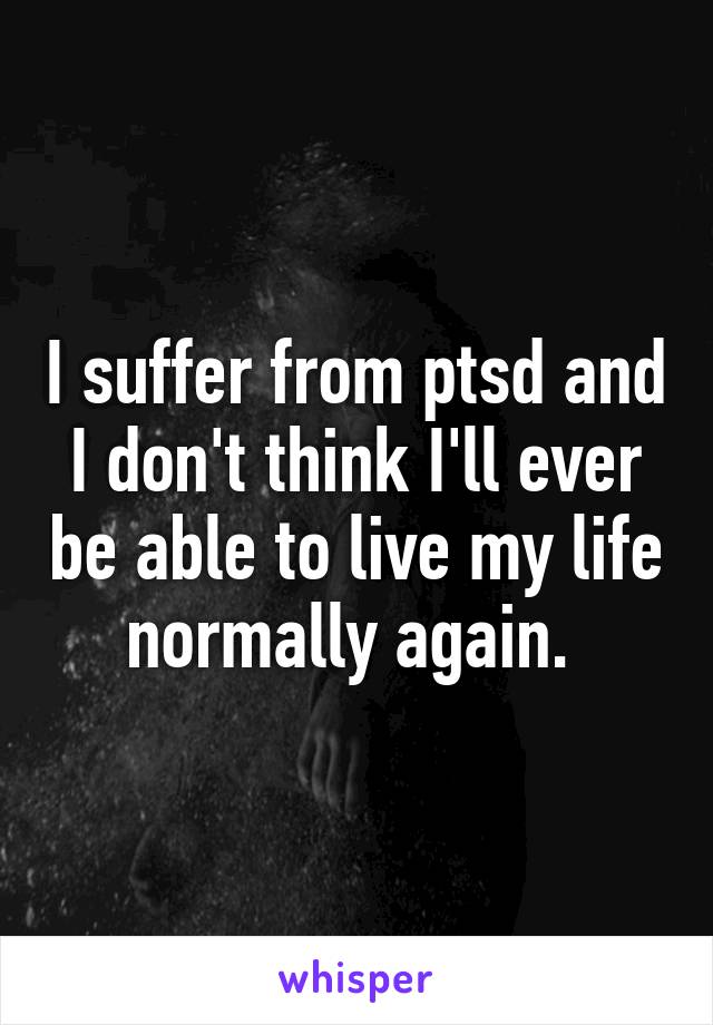 I suffer from ptsd and I don't think I'll ever be able to live my life normally again. 