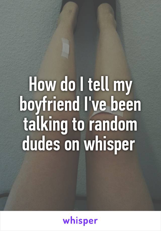 How do I tell my boyfriend I've been talking to random dudes on whisper 