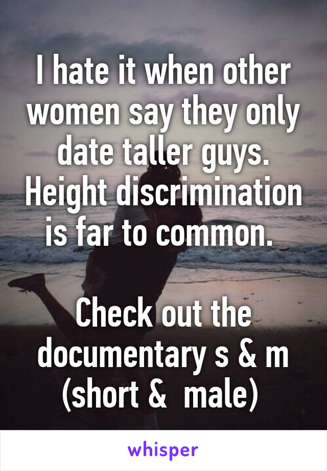 I hate it when other women say they only date taller guys. Height discrimination is far to common. 

Check out the documentary s & m (short &  male) 