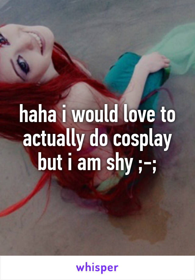 haha i would love to actually do cosplay but i am shy ;-;
