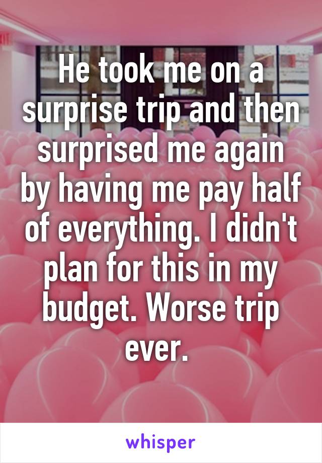 He took me on a surprise trip and then surprised me again by having me pay half of everything. I didn't plan for this in my budget. Worse trip ever. 
