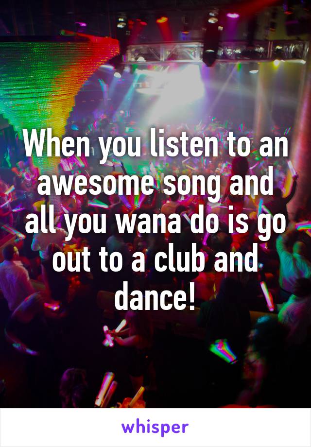 When you listen to an awesome song and all you wana do is go out to a club and dance!