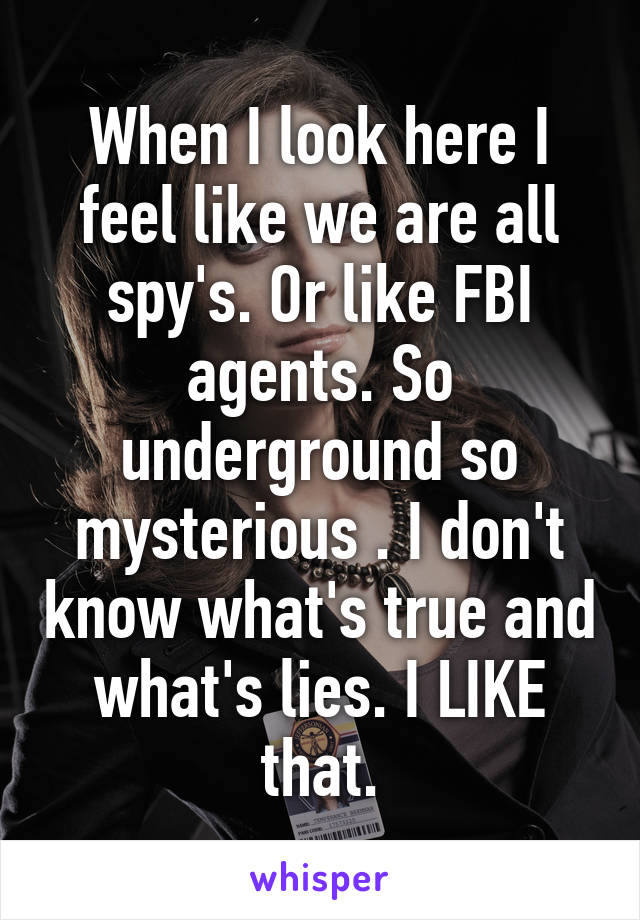 When I look here I feel like we are all spy's. Or like FBI agents. So underground so mysterious . I don't know what's true and what's lies. I LIKE that.