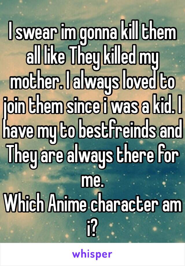 I swear im gonna kill them all like They killed my mother. I always loved to join them since i was a kid. I have my to bestfreinds and They are always there for me. 
Which Anime character am i?