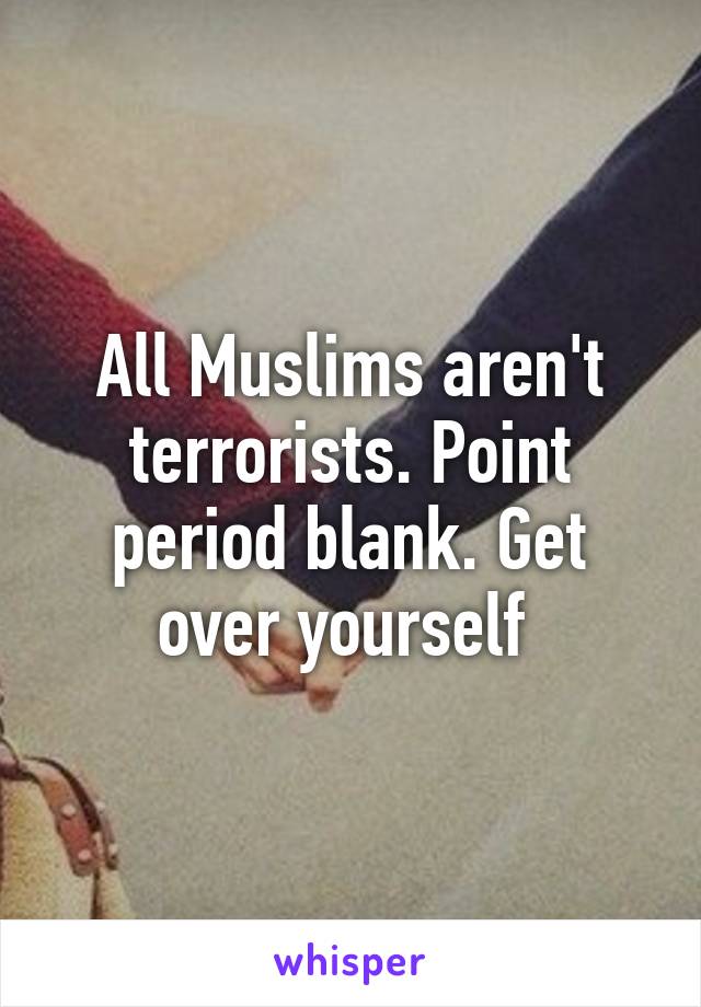 All Muslims aren't terrorists. Point period blank. Get over yourself 