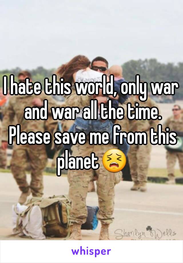 I hate this world, only war and war all the time. Please save me from this planet😣