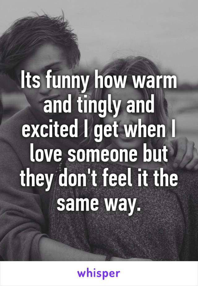 Its funny how warm and tingly and excited I get when I love someone but they don't feel it the same way.