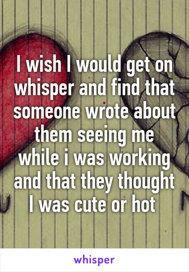 I wish I would get on whisper and find that someone wrote about them seeing me while i was working and that they thought I was cute or hot 