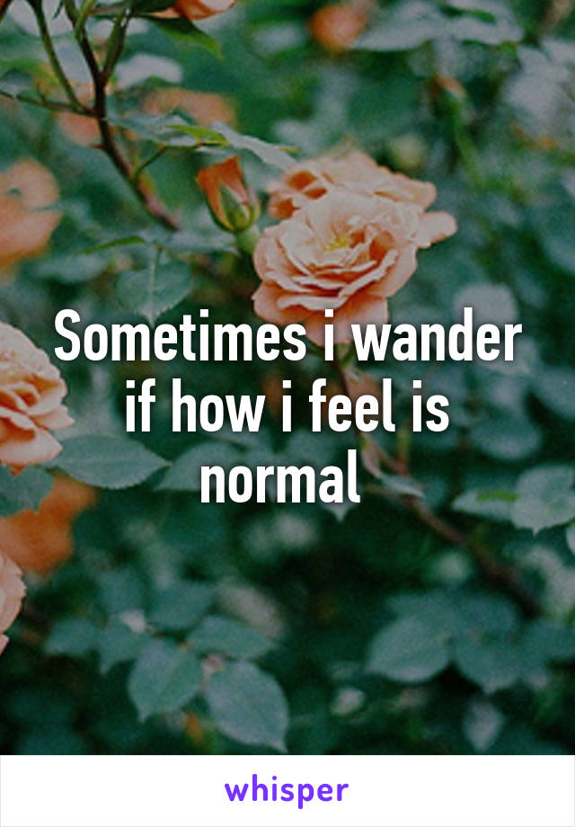 Sometimes i wander if how i feel is normal 