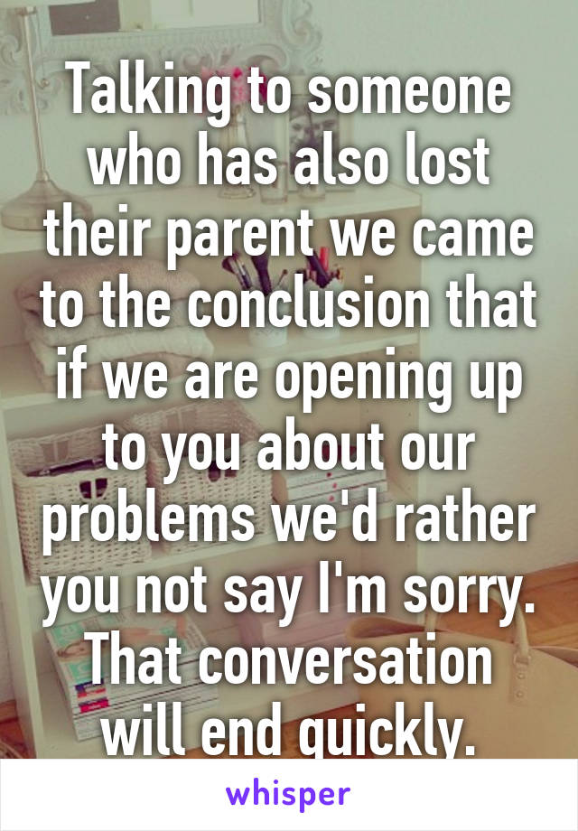 Talking to someone who has also lost their parent we came to the conclusion that if we are opening up to you about our problems we'd rather you not say I'm sorry. That conversation will end quickly.