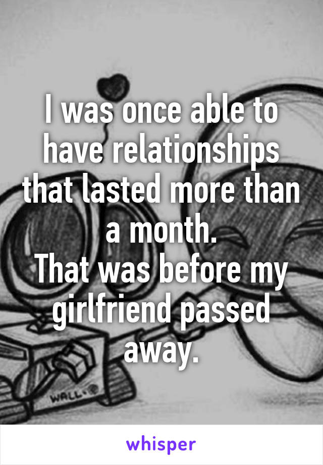 I was once able to have relationships that lasted more than a month.
That was before my girlfriend passed away.