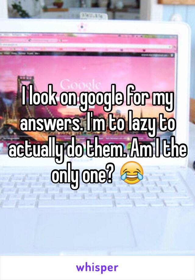 I look on google for my answers. I'm to lazy to actually do them. Am I the only one? 😂