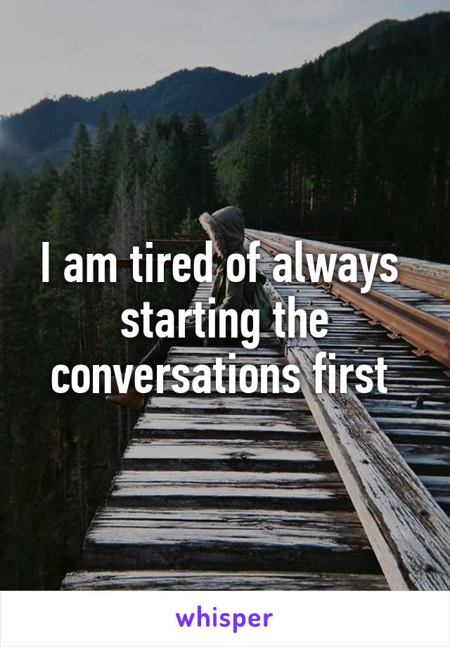 I am tired of always  starting the conversations first 