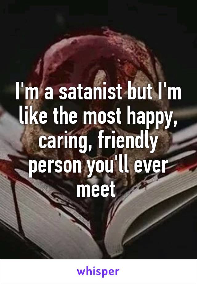 I'm a satanist but I'm like the most happy, caring, friendly person you'll ever meet 