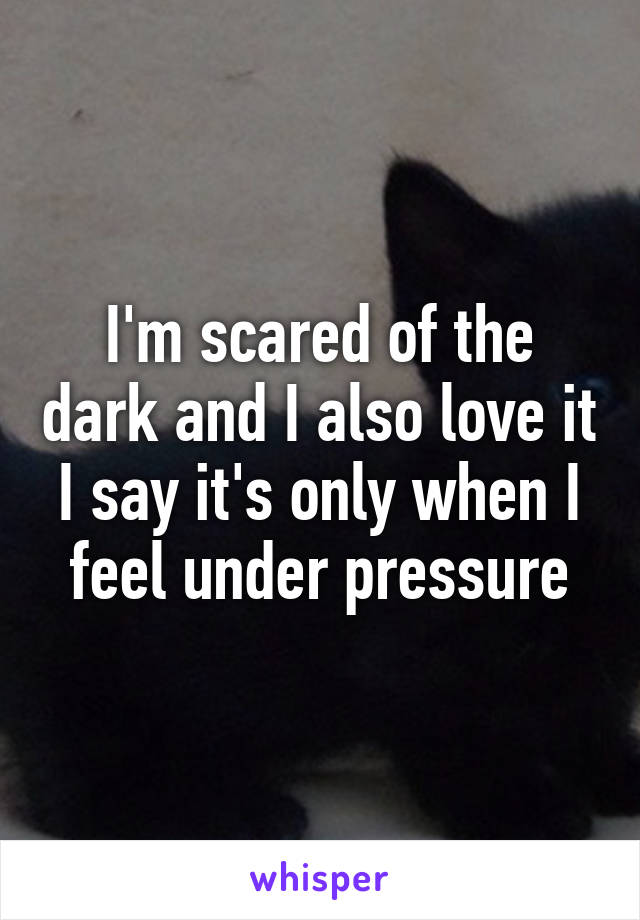 I'm scared of the dark and I also love it I say it's only when I feel under pressure