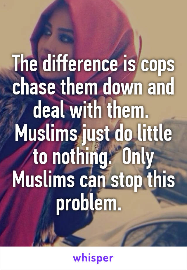 The difference is cops chase them down and deal with them.  Muslims just do little to nothing.  Only Muslims can stop this problem.  