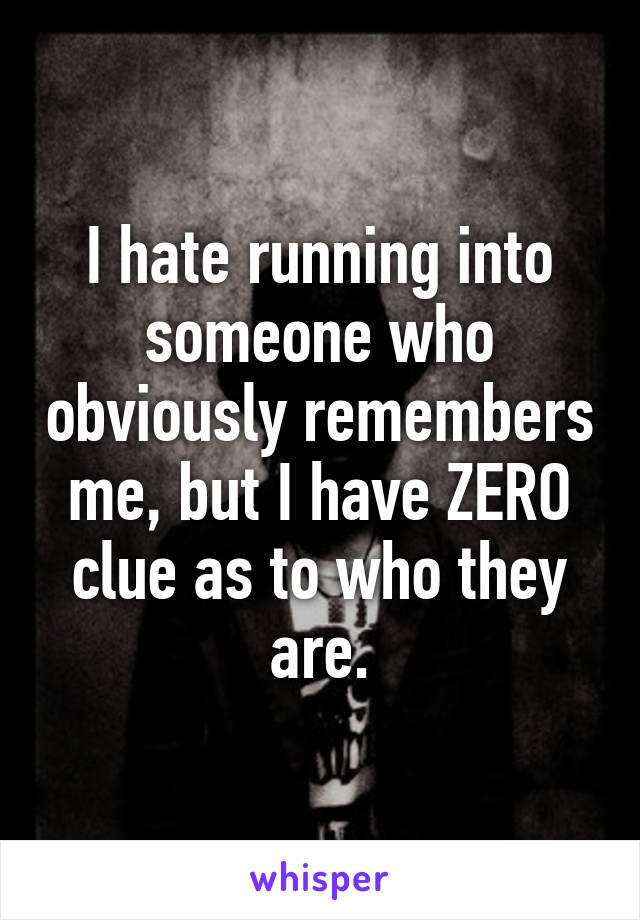 I hate running into someone who obviously remembers me, but I have ZERO clue as to who they are.