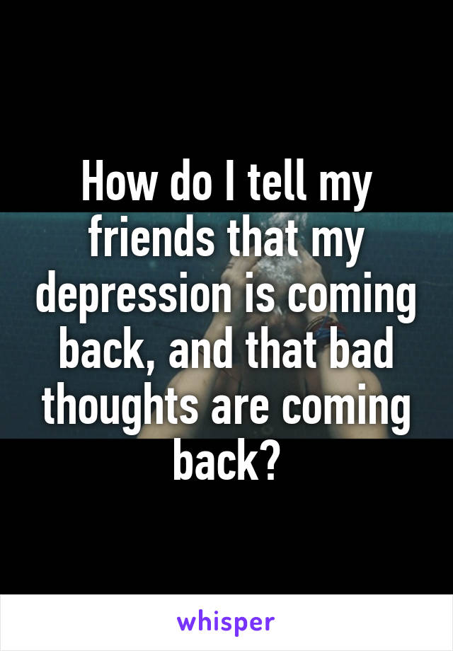 How do I tell my friends that my depression is coming back, and that bad thoughts are coming back?