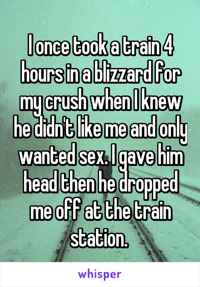 I once took a train 4 hours in a blizzard for my crush when I knew he didn't like me and only wanted sex. I gave him head then he dropped me off at the train station. 