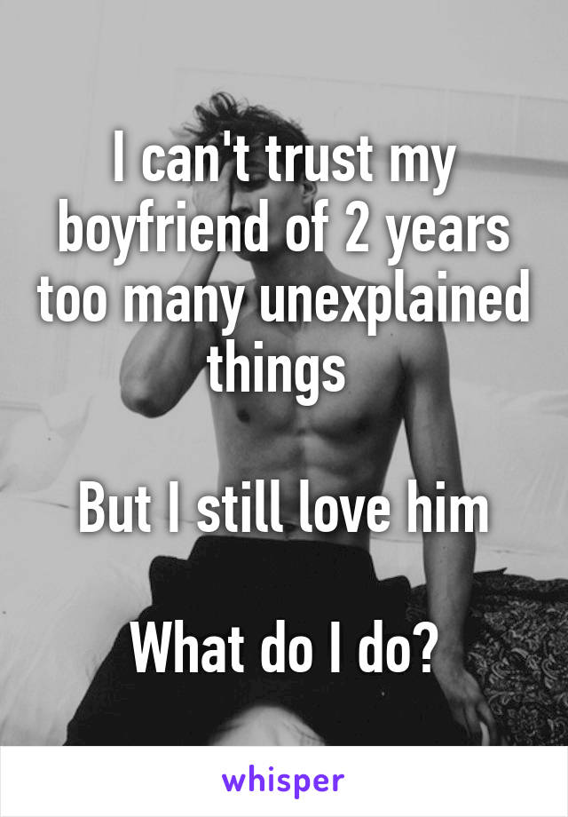 I can't trust my boyfriend of 2 years too many unexplained things 

But I still love him

What do I do?