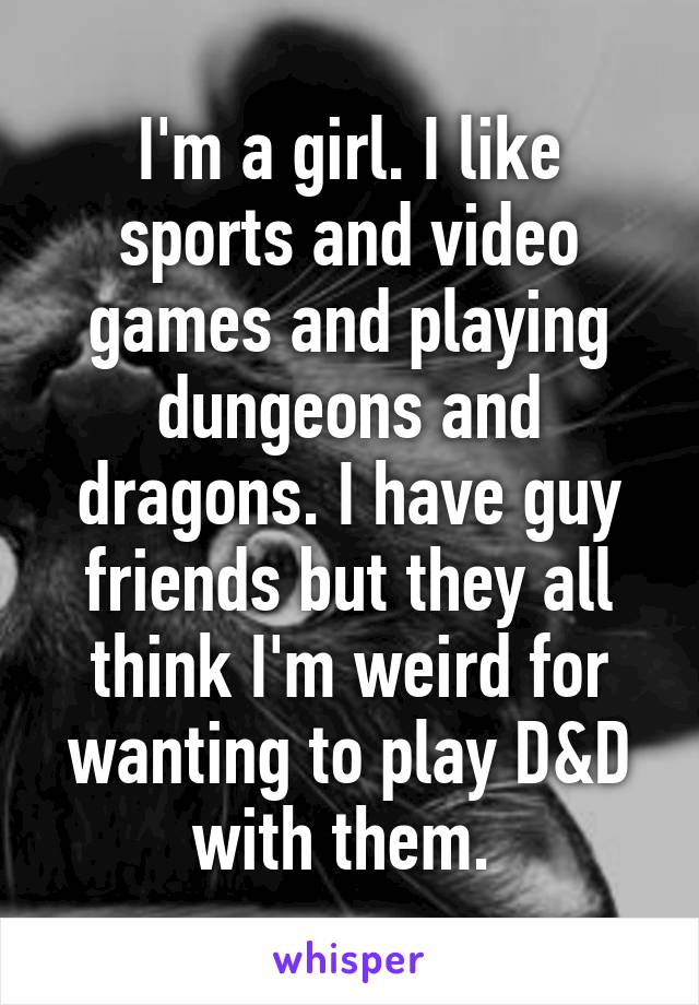 I'm a girl. I like sports and video games and playing dungeons and dragons. I have guy friends but they all think I'm weird for wanting to play D&D with them. 