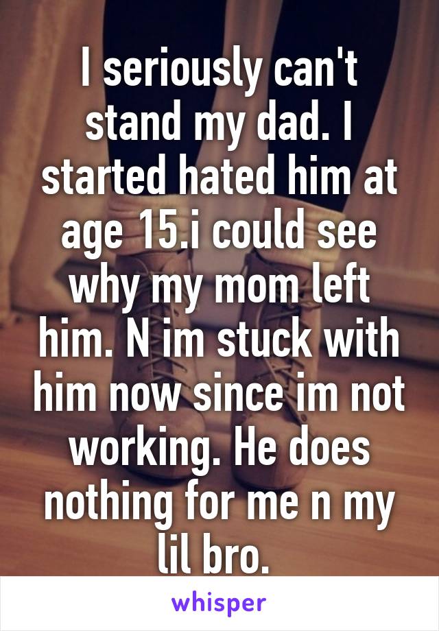 I seriously can't stand my dad. I started hated him at age 15.i could see why my mom left him. N im stuck with him now since im not working. He does nothing for me n my lil bro. 