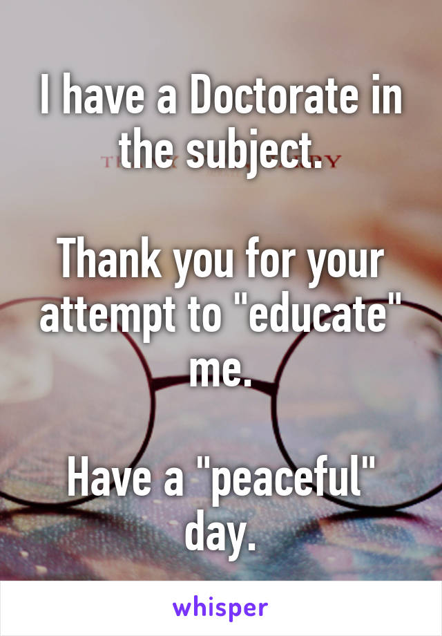 I have a Doctorate in the subject.

Thank you for your attempt to "educate" me.

Have a "peaceful" day.