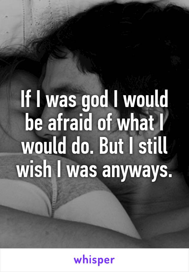 If I was god I would be afraid of what I would do. But I still wish I was anyways.