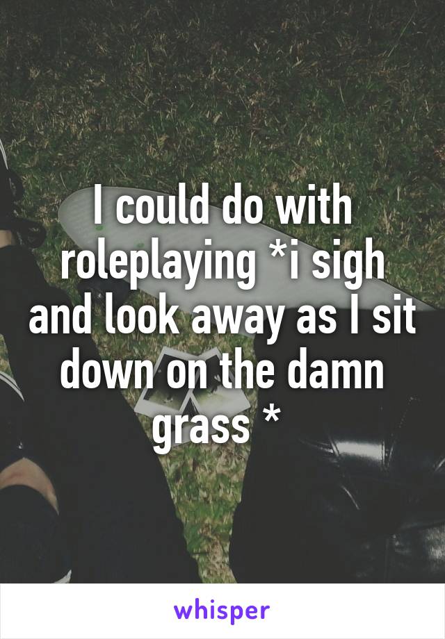 I could do with roleplaying *i sigh and look away as I sit down on the damn grass * 