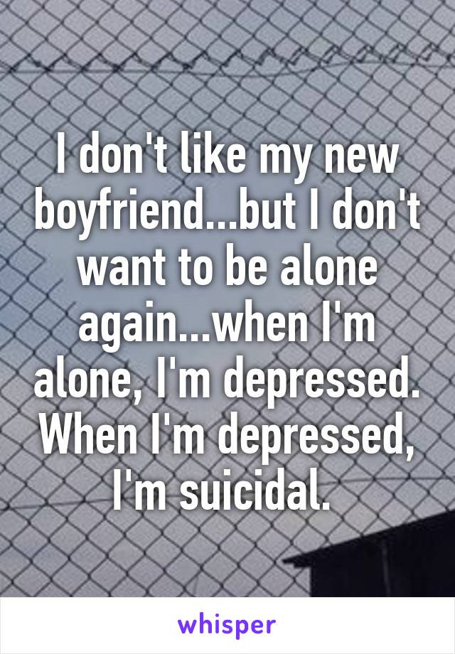 I don't like my new boyfriend...but I don't want to be alone again...when I'm alone, I'm depressed. When I'm depressed, I'm suicidal. 