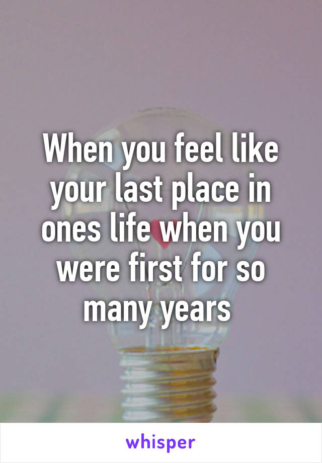 When you feel like your last place in ones life when you were first for so many years 