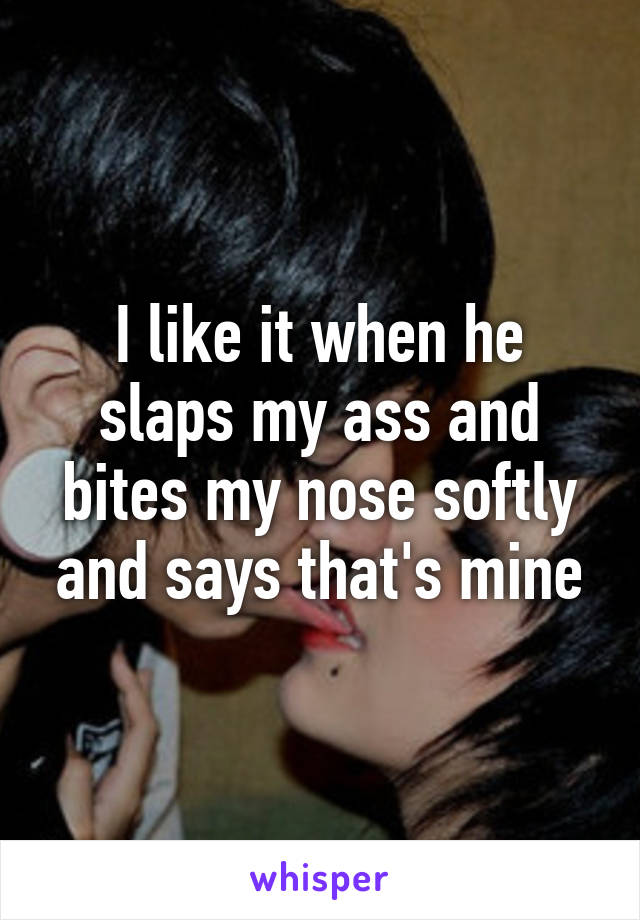 I like it when he slaps my ass and bites my nose softly and says that's mine