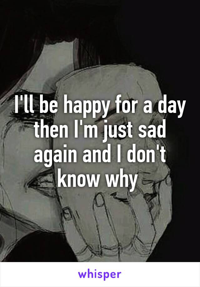 I'll be happy for a day then I'm just sad again and I don't know why 