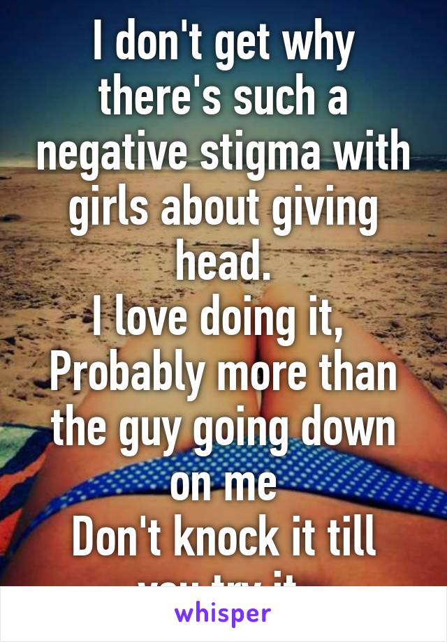 I don't get why there's such a negative stigma with girls about giving head.
I love doing it, 
Probably more than the guy going down on me
Don't knock it till you try it 