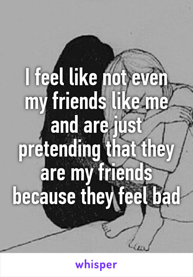 I feel like not even my friends like me and are just pretending that they are my friends because they feel bad