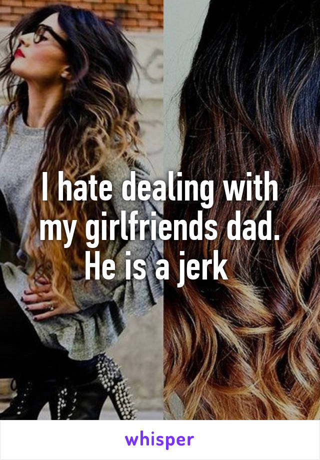I hate dealing with my girlfriends dad. He is a jerk 