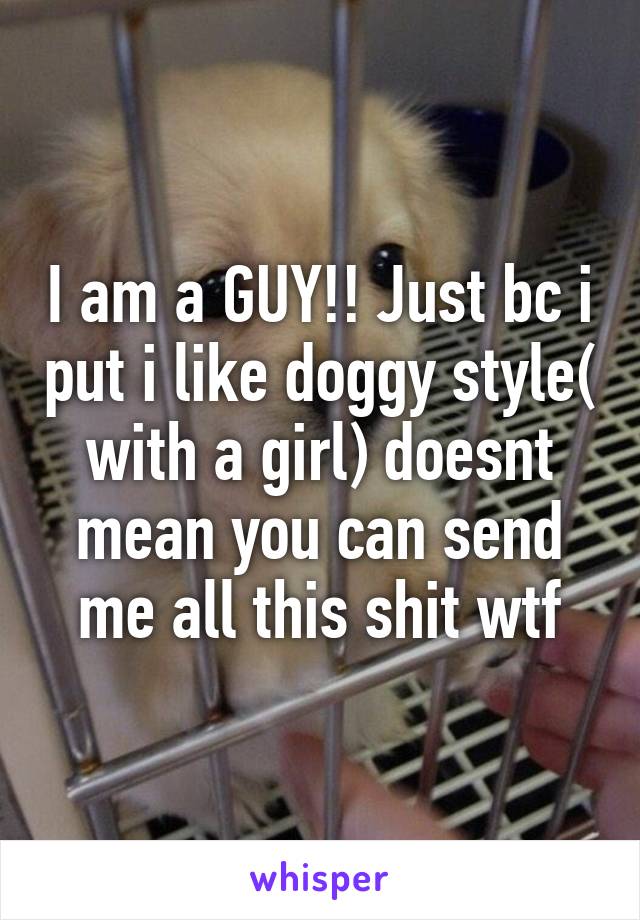 I am a GUY!! Just bc i put i like doggy style( with a girl) doesnt mean you can send me all this shit wtf