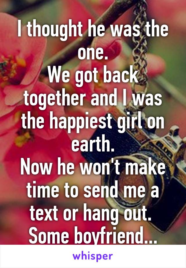 I thought he was the one.
We got back together and I was the happiest girl on earth.
Now he won't make time to send me a text or hang out. 
Some boyfriend...