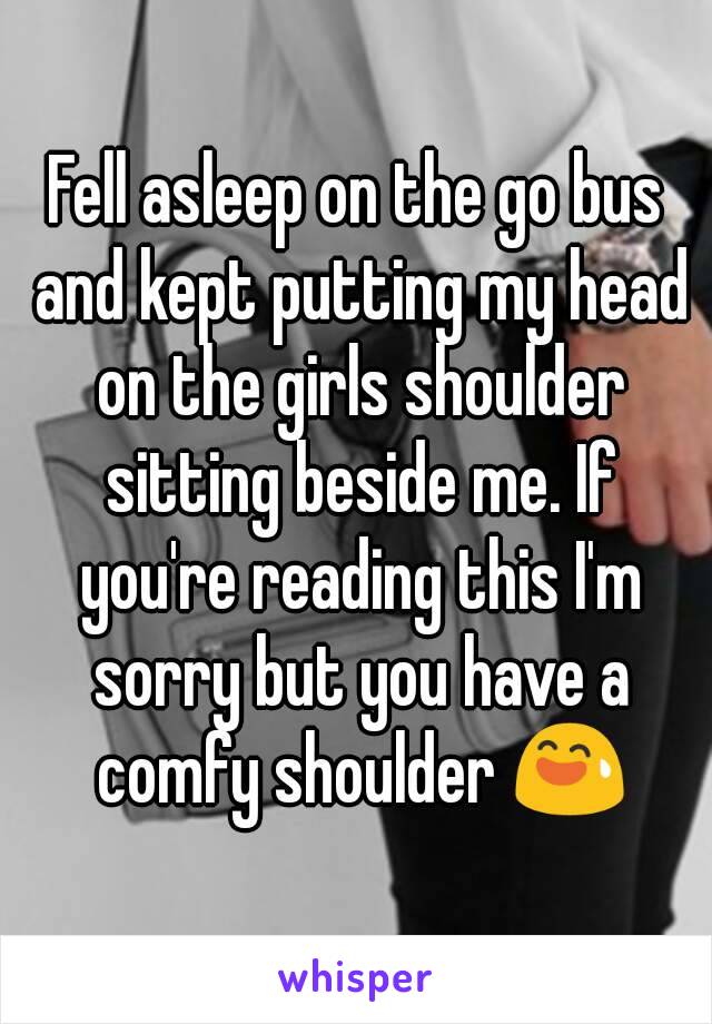 Fell asleep on the go bus and kept putting my head on the girls shoulder sitting beside me. If you're reading this I'm sorry but you have a comfy shoulder 😅