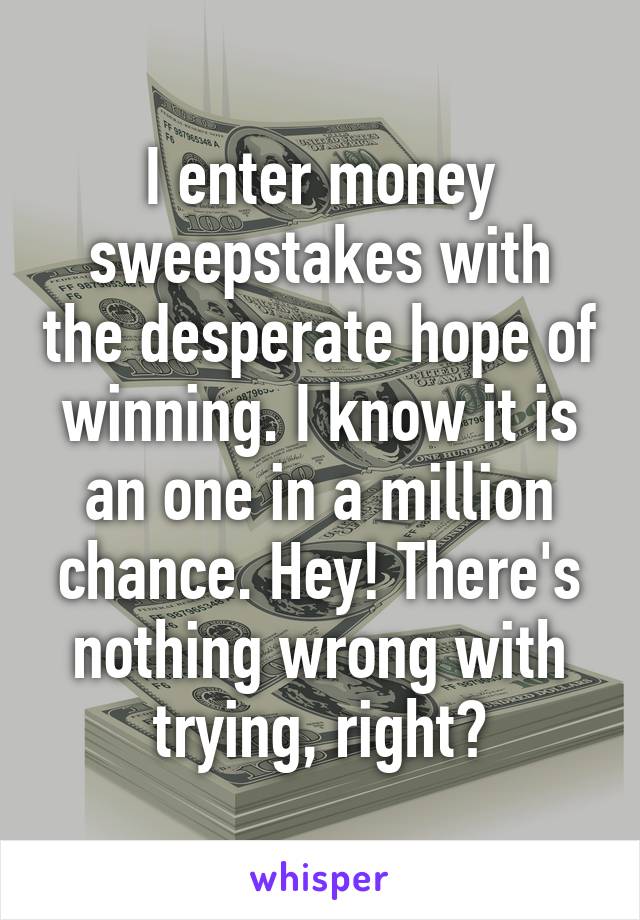 I enter money sweepstakes with the desperate hope of winning. I know it is an one in a million chance. Hey! There's nothing wrong with trying, right?