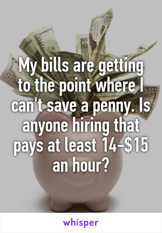 My bills are getting to the point where I can't save a penny. Is anyone hiring that pays at least 14-$15 an hour?
