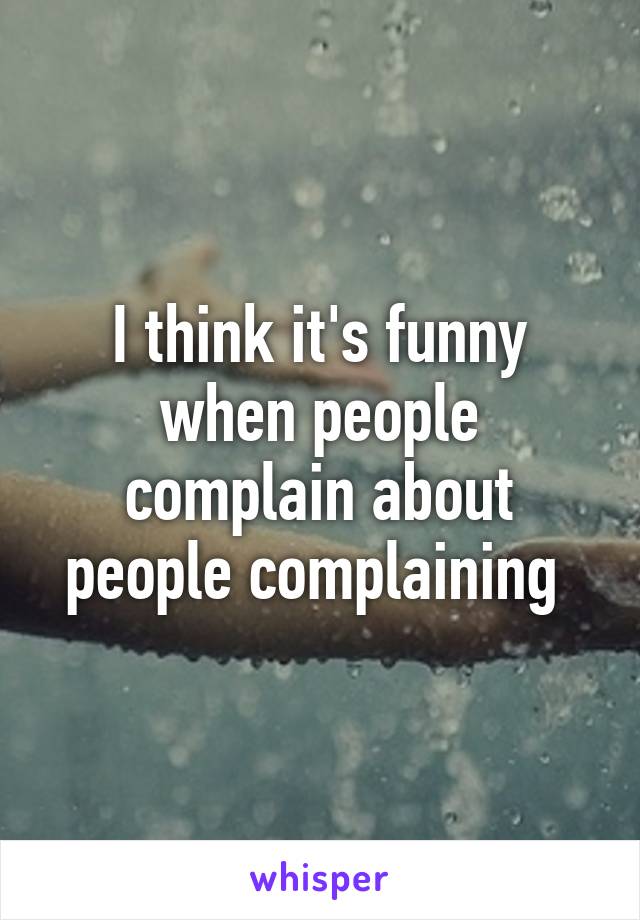 I think it's funny when people complain about people complaining 