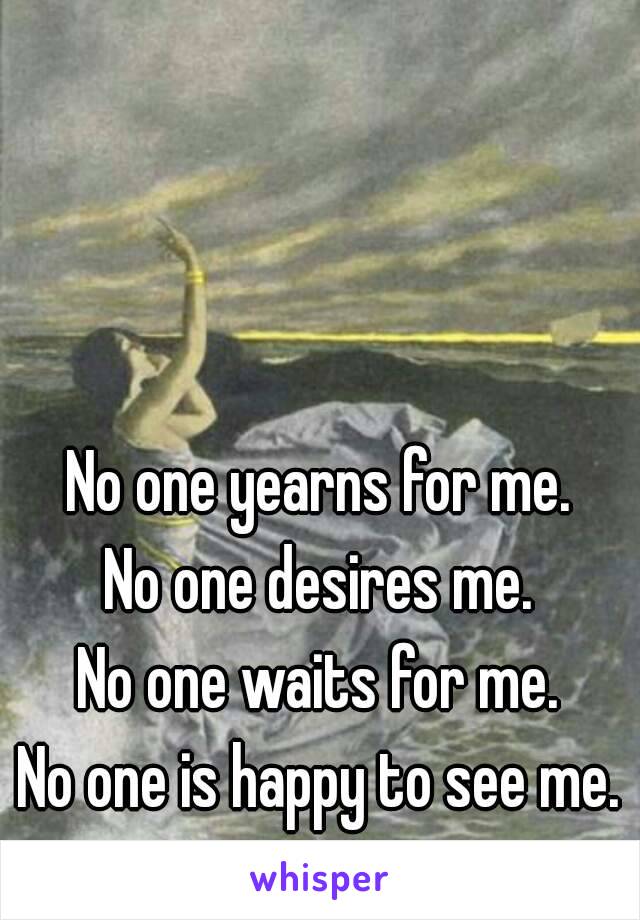 No one yearns for me.
No one desires me.
No one waits for me.
No one is happy to see me.