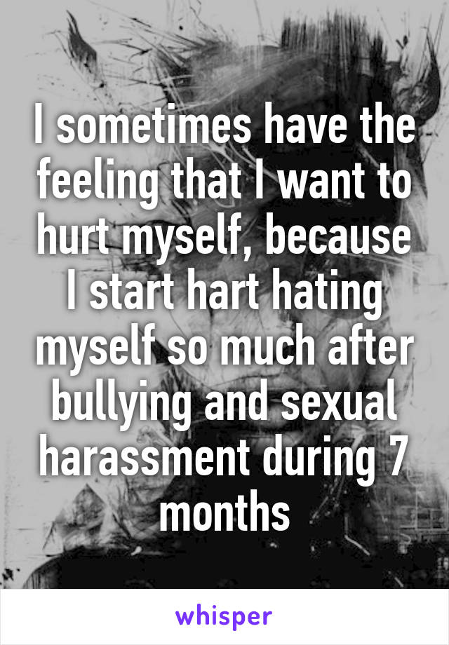 I sometimes have the feeling that I want to hurt myself, because I start hart hating myself so much after bullying and sexual harassment during 7 months