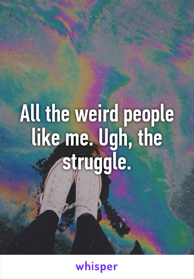All the weird people like me. Ugh, the struggle.