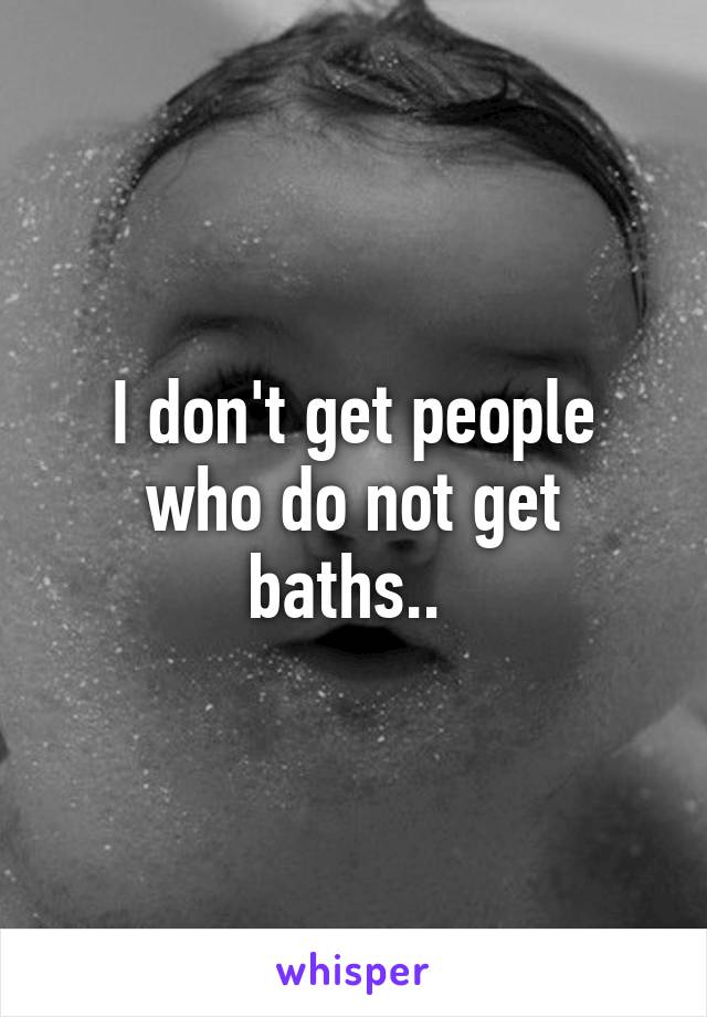 I don't get people who do not get baths.. 