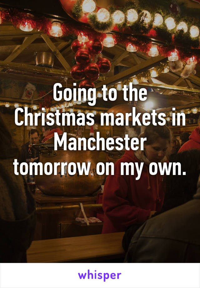 Going to the Christmas markets in Manchester tomorrow on my own. 